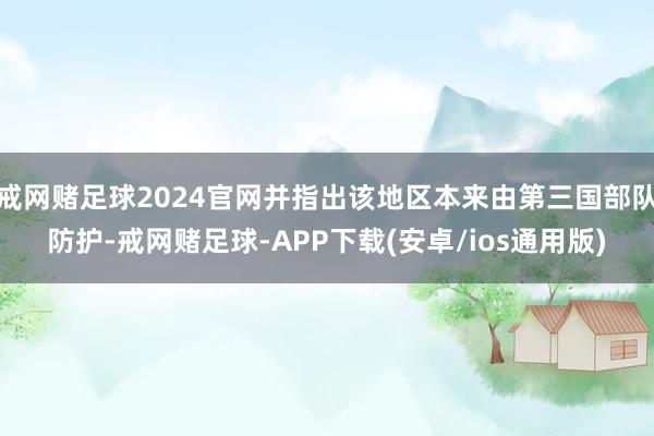 戒网赌足球2024官网并指出该地区本来由第三国部队防护-戒网赌足球-APP下载(安卓/ios通用版)