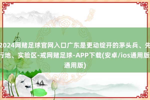 2024网赌足球官网入口广东是更动绽开的茅头兵、先行地、实验区-戒网赌足球-APP下载(安卓/ios通用版)