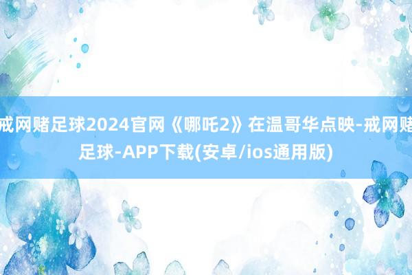 戒网赌足球2024官网《哪吒2》在温哥华点映-戒网赌足球-APP下载(安卓/ios通用版)