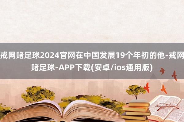 戒网赌足球2024官网在中国发展19个年初的他-戒网赌足球-APP下载(安卓/ios通用版)