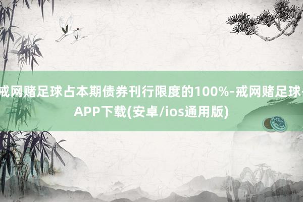 戒网赌足球占本期债券刊行限度的100%-戒网赌足球-APP下载(安卓/ios通用版)
