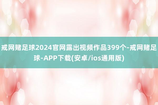 戒网赌足球2024官网露出视频作品399个-戒网赌足球-APP下载(安卓/ios通用版)