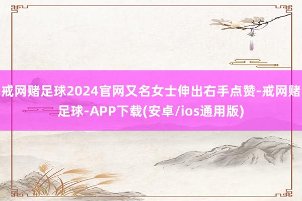 戒网赌足球2024官网又名女士伸出右手点赞-戒网赌足球-APP下载(安卓/ios通用版)